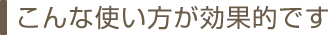 こんな使い方が効果的です